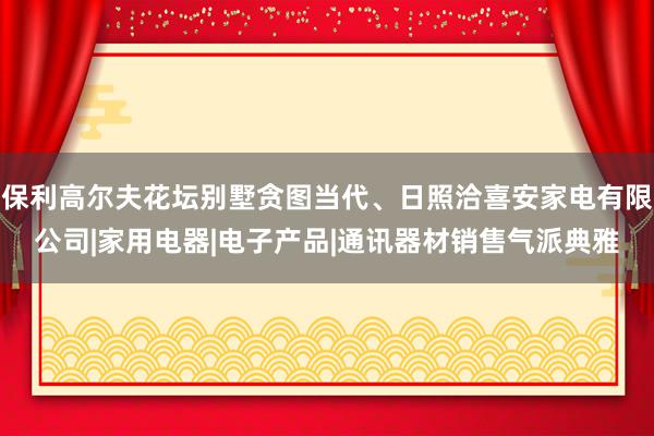 保利高尔夫花坛别墅贪图当代、日照洽喜安家电有限公司|家用电器|电子产品|通讯器材销售气派典雅