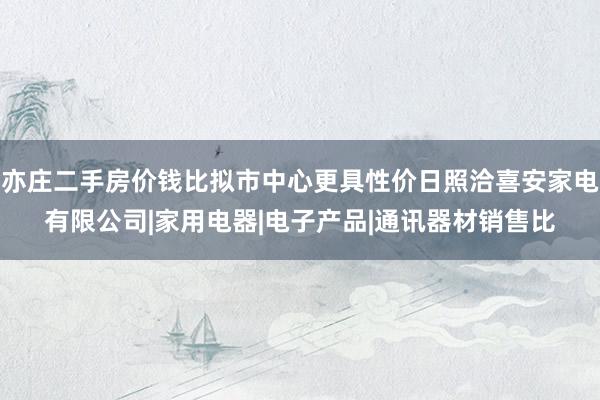 亦庄二手房价钱比拟市中心更具性价日照洽喜安家电有限公司|家用电器|电子产品|通讯器材销售比