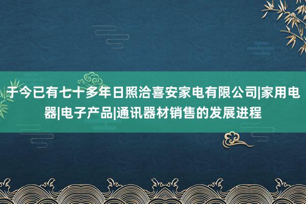 于今已有七十多年日照洽喜安家电有限公司|家用电器|电子产品|通讯器材销售的发展进程
