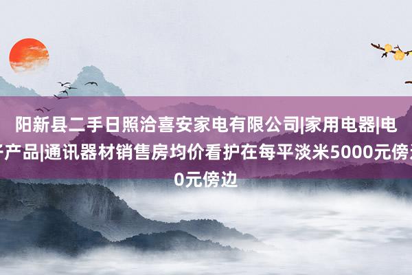 阳新县二手日照洽喜安家电有限公司|家用电器|电子产品|通讯器材销售房均价看护在每平淡米5000元傍边