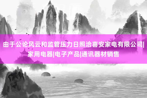 由于公论风云和监管压力日照洽喜安家电有限公司|家用电器|电子产品|通讯器材销售